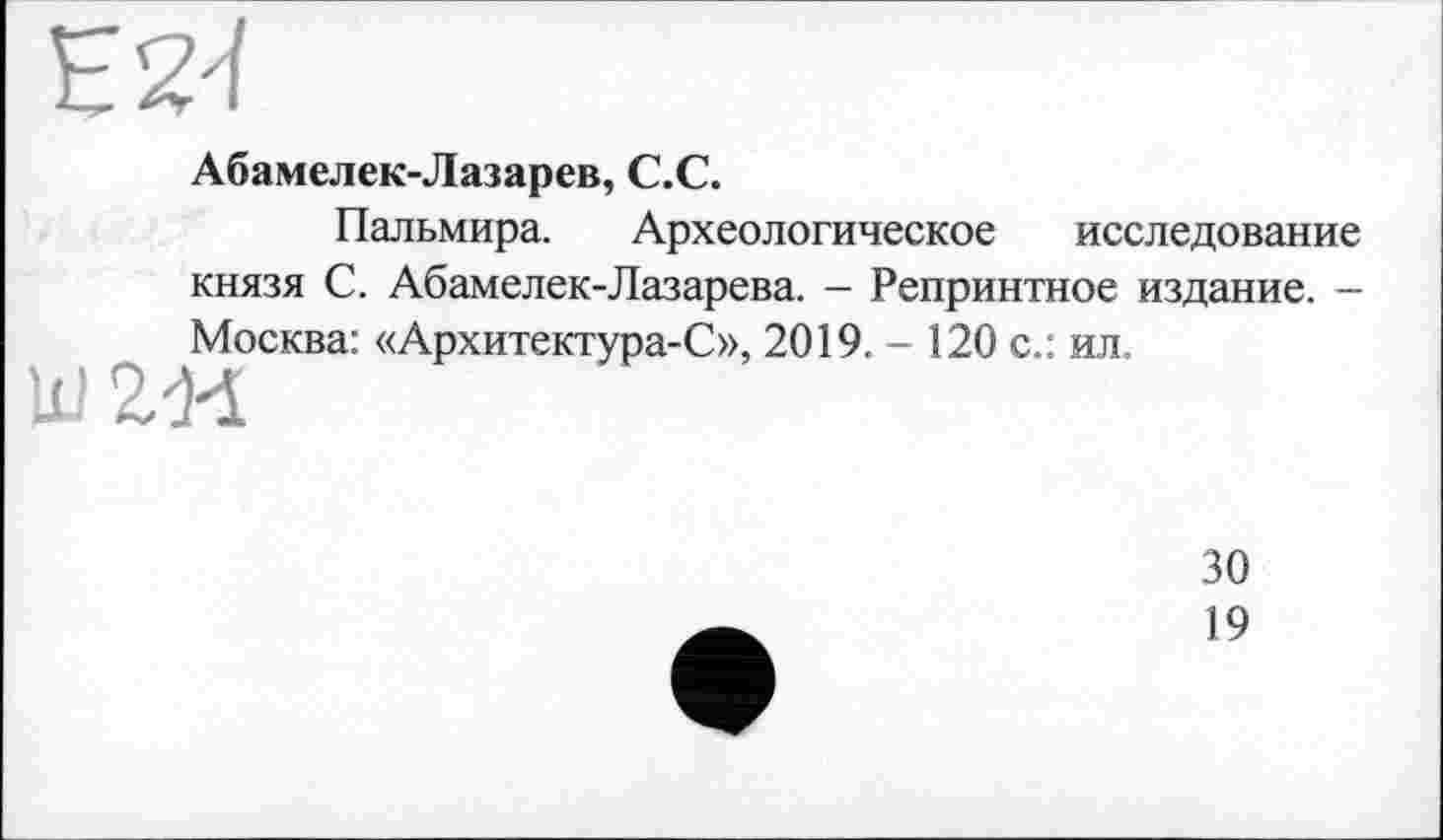 ﻿EZ'I
Абамелек-Лазарев, C.C.
Пальмира. Археологическое исследование князя С. Абамелек-Лазарева. - Репринтное издание. -Москва: «Архитектура-С», 2019. - 120 с.: ил.
Ш2М
30
19